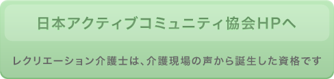 日本アクティブコミュニティ協会HPへ レクリエーション介護士は、介護現場の声から誕生した資格です